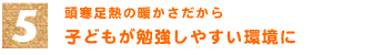 5．頭寒足熱の暖かさだから　「子どもが勉強しやすい環境に」