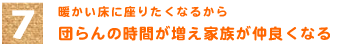 7．暖かい床に座りたくなるから　「団らんの時間が増え家族が仲良くなる」