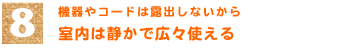 8．機器やコードは露出しないから　「室内は静かで広々使える」